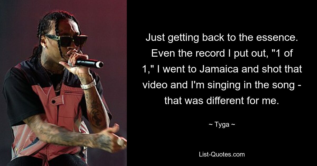 Just getting back to the essence. Even the record I put out, "1 of 1," I went to Jamaica and shot that video and I'm singing in the song - that was different for me. — © Tyga