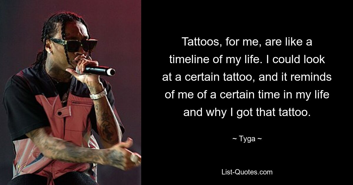 Tattoos, for me, are like a timeline of my life. I could look at a certain tattoo, and it reminds of me of a certain time in my life and why I got that tattoo. — © Tyga