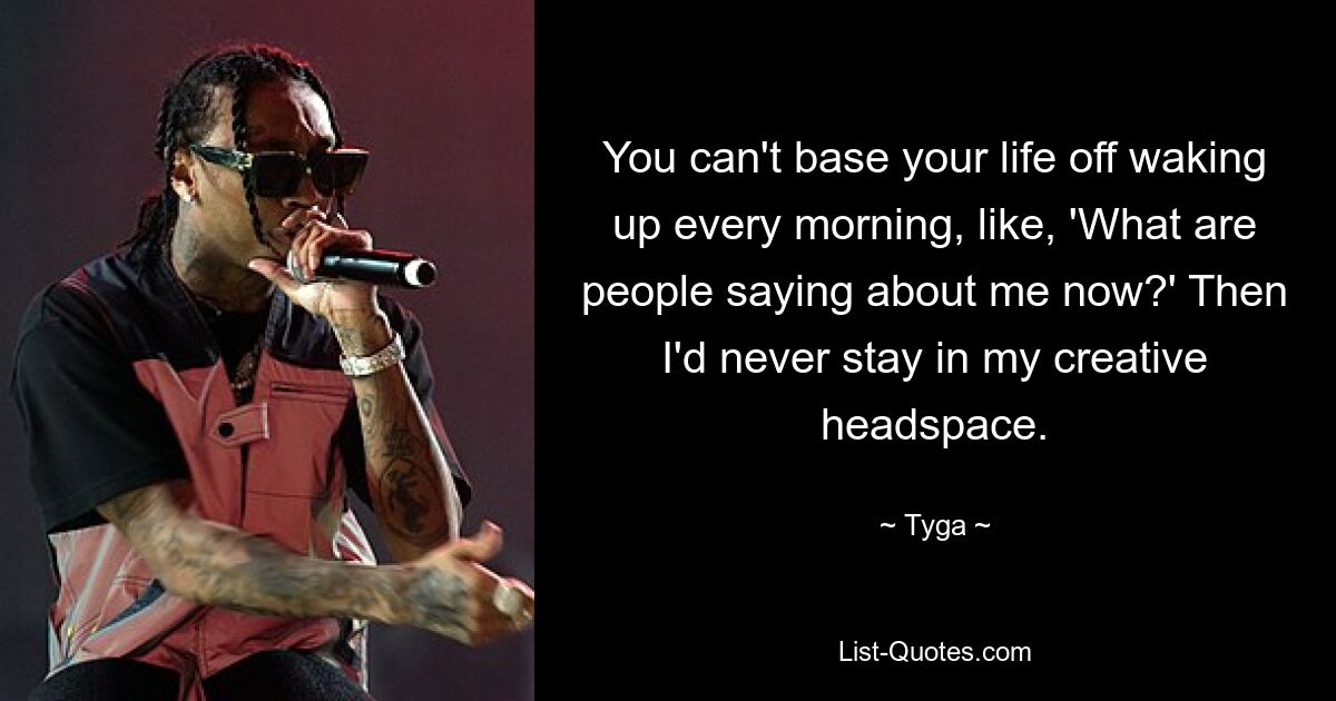 You can't base your life off waking up every morning, like, 'What are people saying about me now?' Then I'd never stay in my creative headspace. — © Tyga