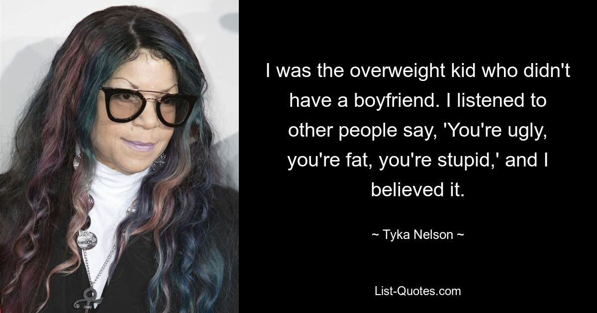 I was the overweight kid who didn't have a boyfriend. I listened to other people say, 'You're ugly, you're fat, you're stupid,' and I believed it. — © Tyka Nelson