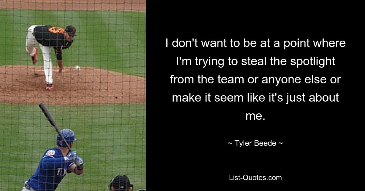 I don't want to be at a point where I'm trying to steal the spotlight from the team or anyone else or make it seem like it's just about me. — © Tyler Beede