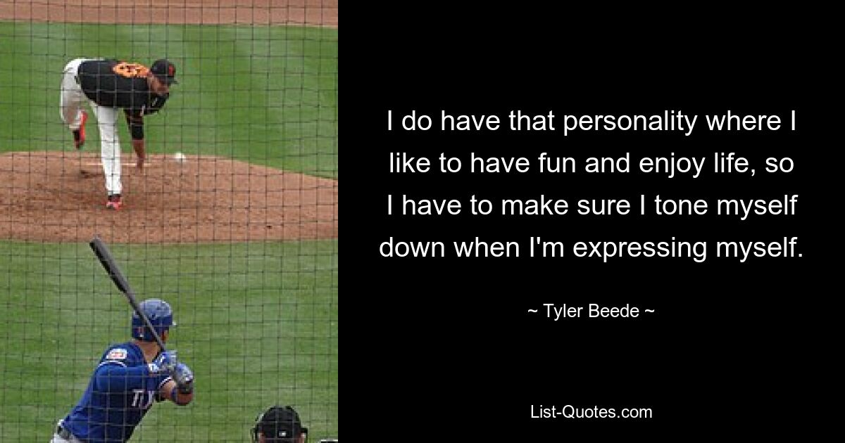 I do have that personality where I like to have fun and enjoy life, so I have to make sure I tone myself down when I'm expressing myself. — © Tyler Beede