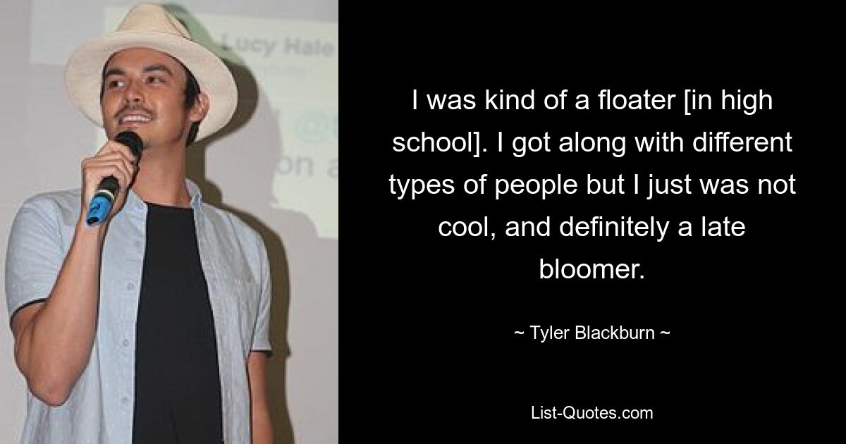 I was kind of a floater [in high school]. I got along with different types of people but I just was not cool, and definitely a late bloomer. — © Tyler Blackburn