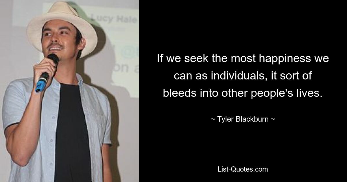 If we seek the most happiness we can as individuals, it sort of bleeds into other people's lives. — © Tyler Blackburn