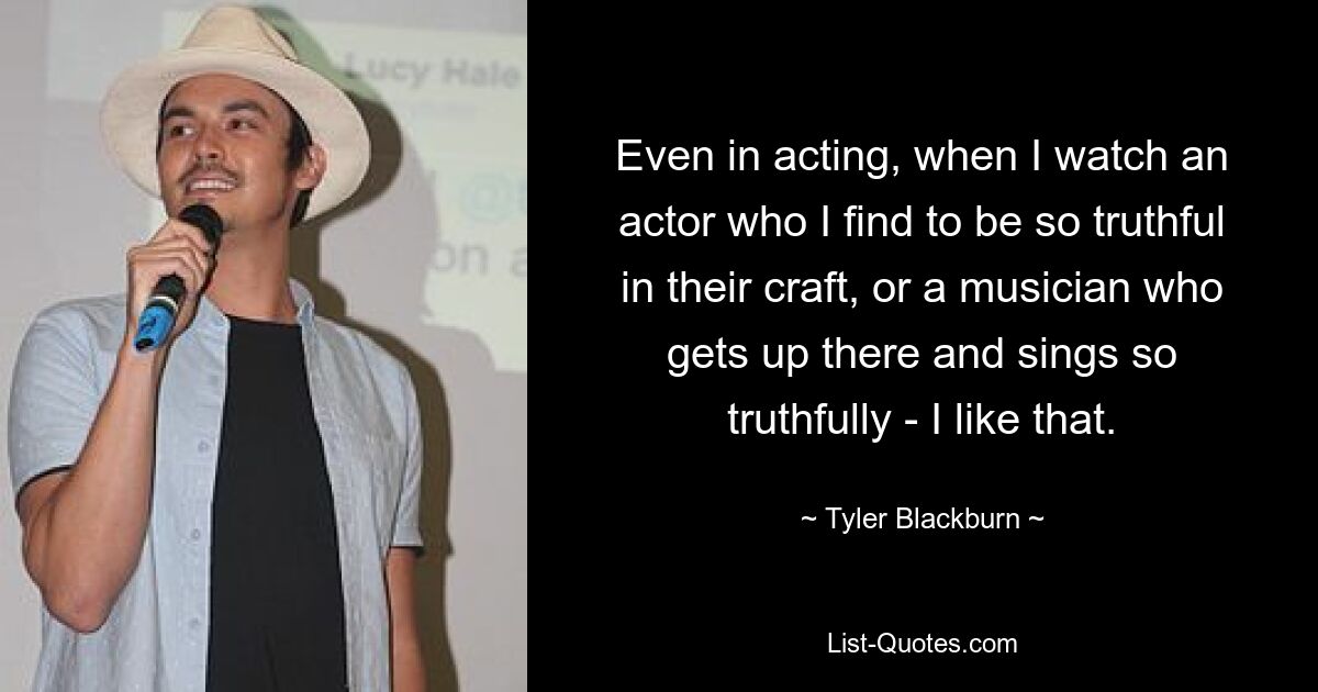 Even in acting, when I watch an actor who I find to be so truthful in their craft, or a musician who gets up there and sings so truthfully - I like that. — © Tyler Blackburn