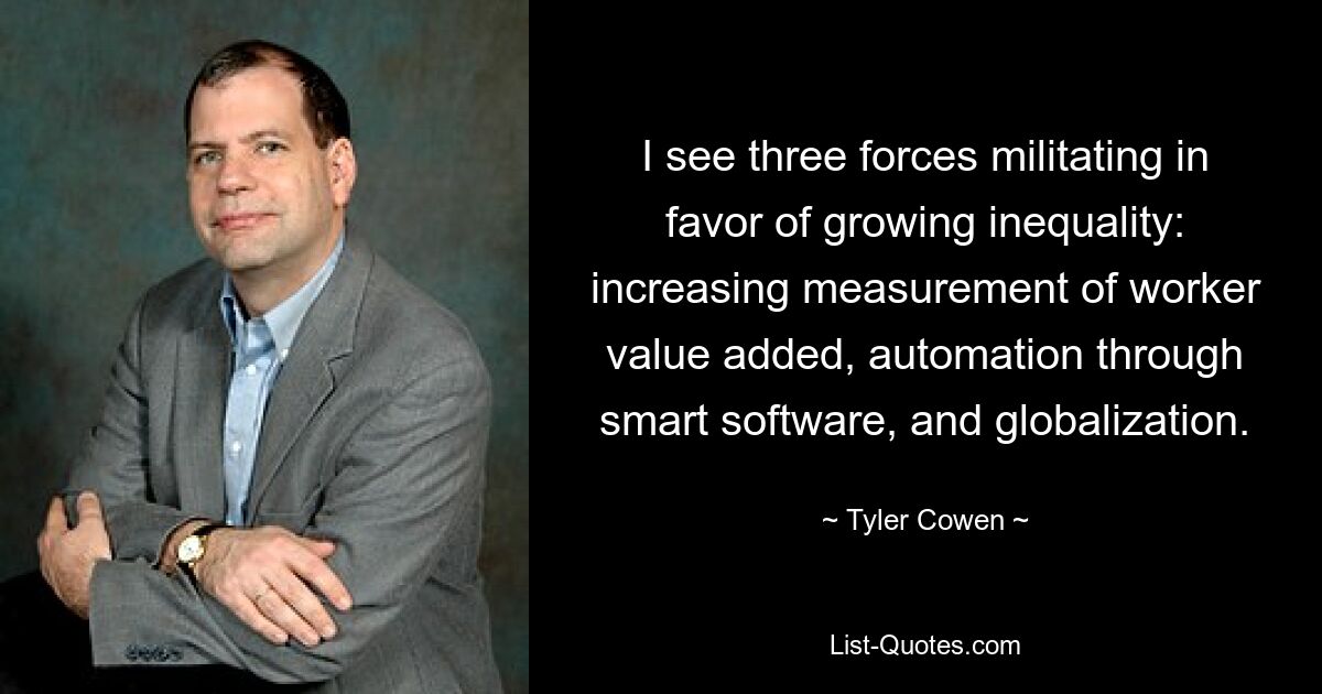 I see three forces militating in favor of growing inequality: increasing measurement of worker value added, automation through smart software, and globalization. — © Tyler Cowen