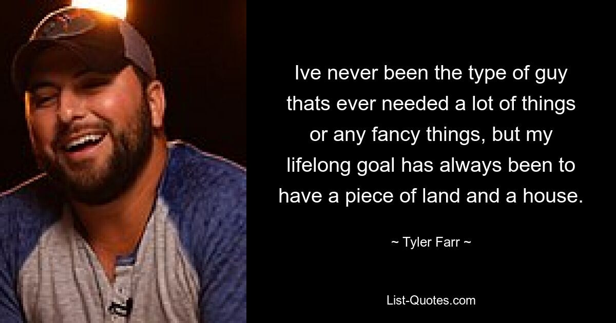 Ive never been the type of guy thats ever needed a lot of things or any fancy things, but my lifelong goal has always been to have a piece of land and a house. — © Tyler Farr