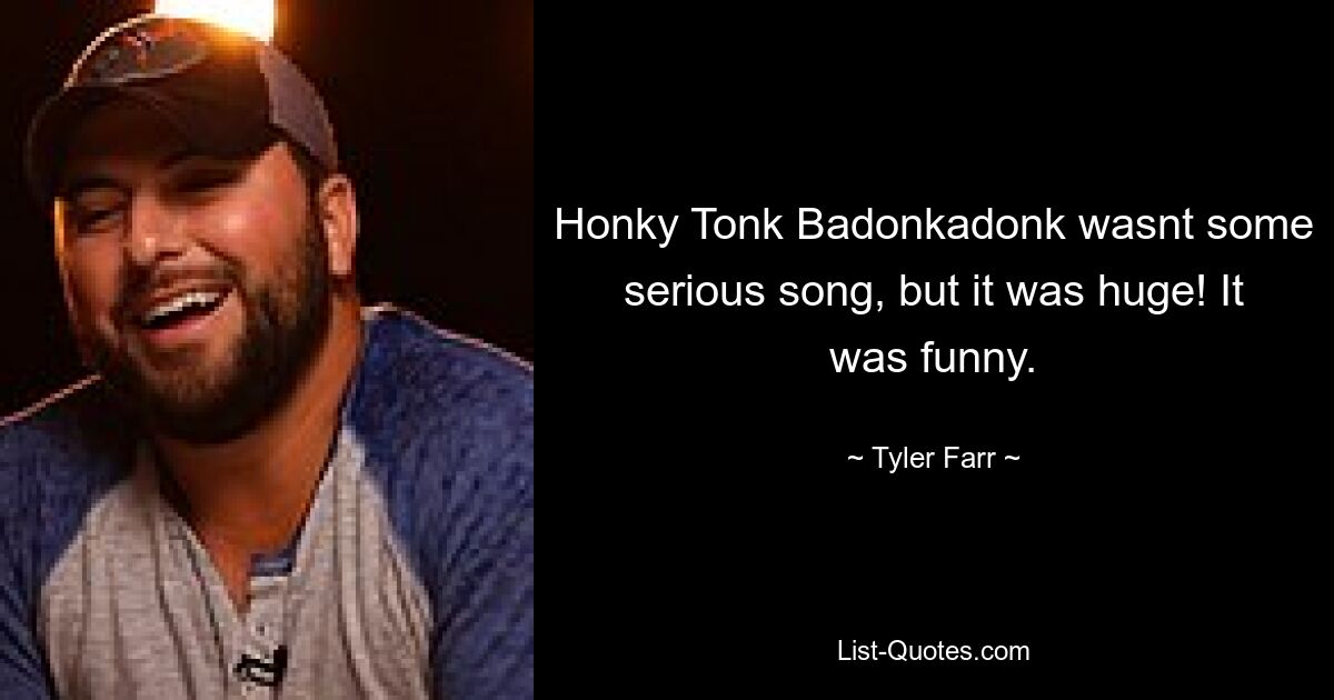 Honky Tonk Badonkadonk wasnt some serious song, but it was huge! It was funny. — © Tyler Farr