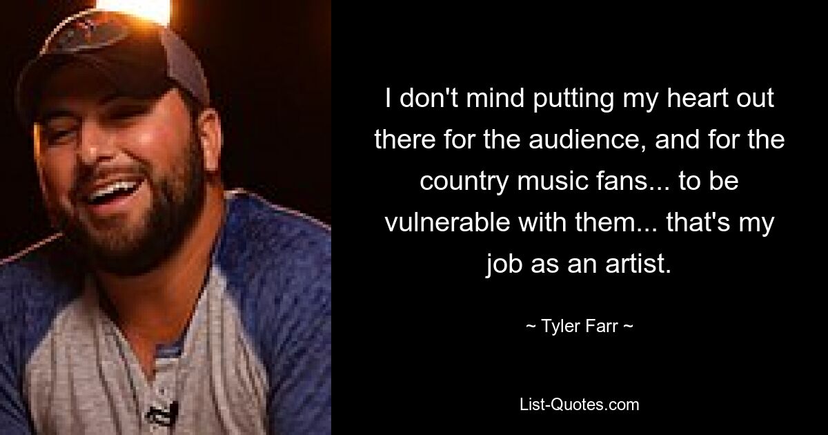 I don't mind putting my heart out there for the audience, and for the country music fans... to be vulnerable with them... that's my job as an artist. — © Tyler Farr