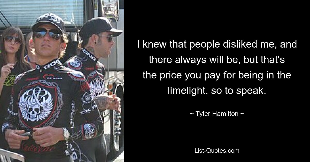 I knew that people disliked me, and there always will be, but that's the price you pay for being in the limelight, so to speak. — © Tyler Hamilton