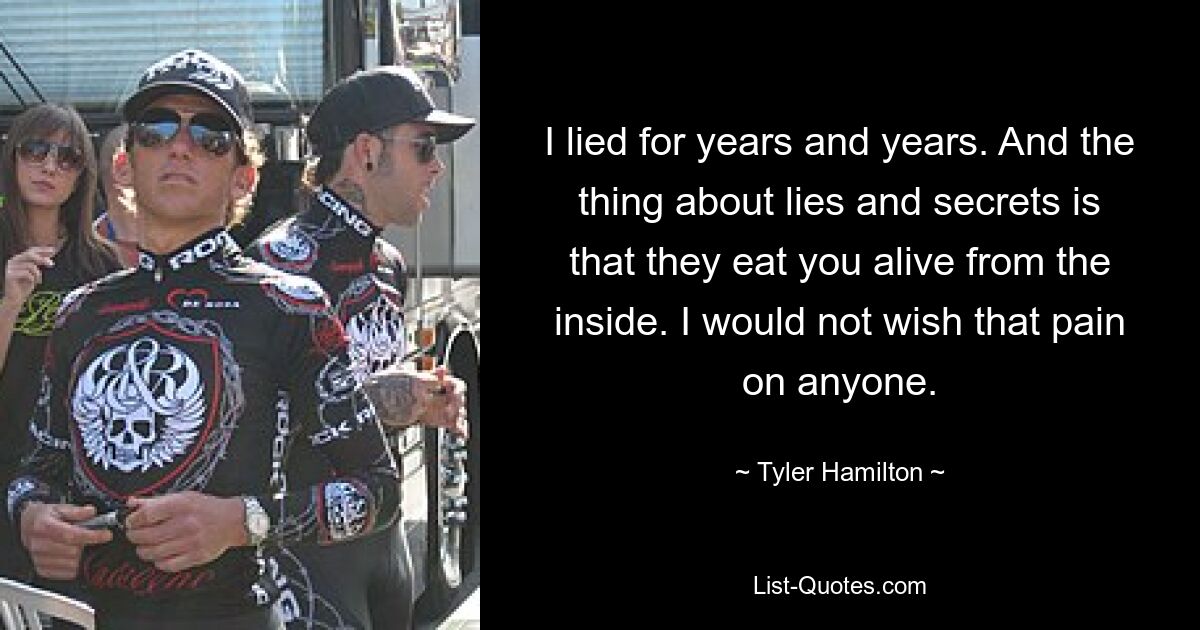 I lied for years and years. And the thing about lies and secrets is that they eat you alive from the inside. I would not wish that pain on anyone. — © Tyler Hamilton