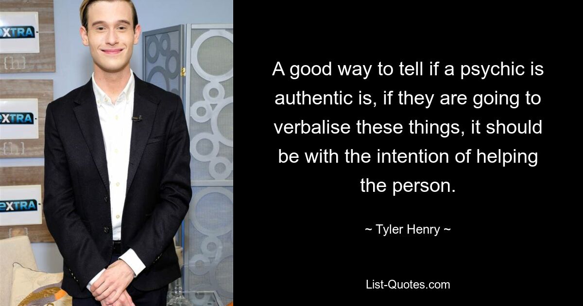 A good way to tell if a psychic is authentic is, if they are going to verbalise these things, it should be with the intention of helping the person. — © Tyler Henry