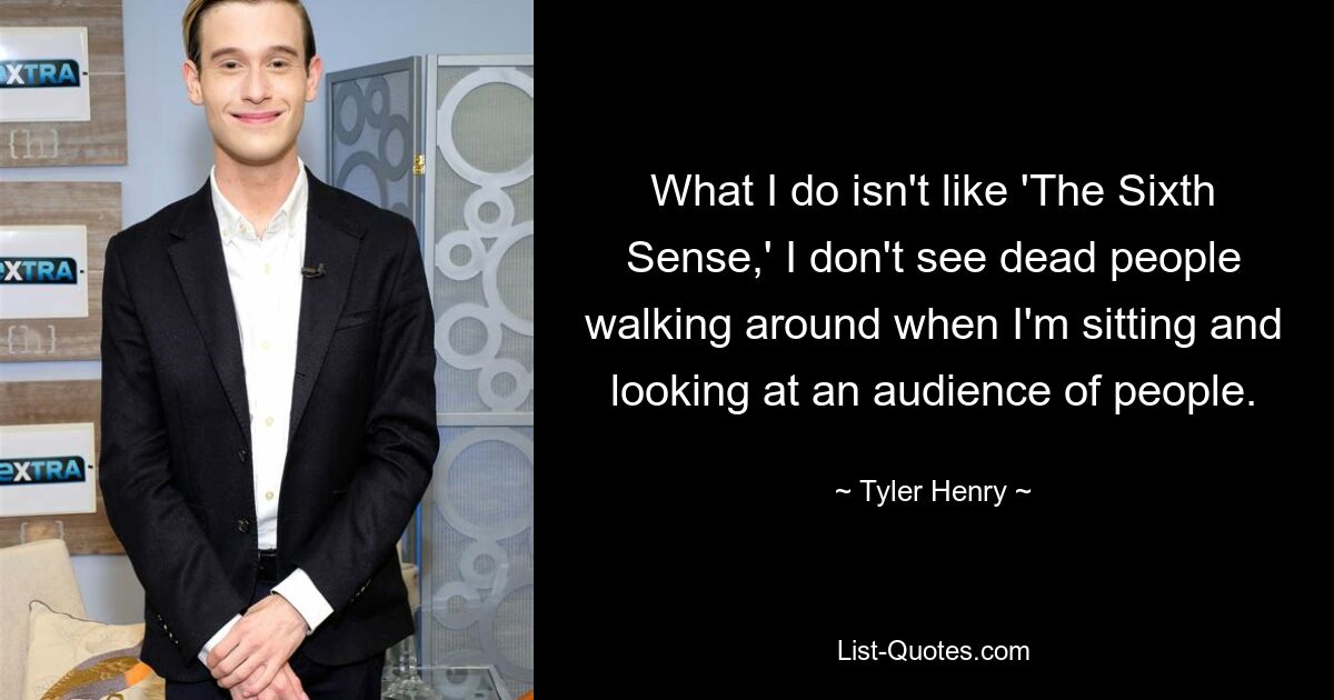 What I do isn't like 'The Sixth Sense,' I don't see dead people walking around when I'm sitting and looking at an audience of people. — © Tyler Henry