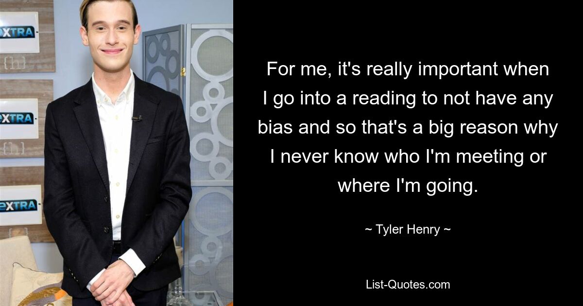 For me, it's really important when I go into a reading to not have any bias and so that's a big reason why I never know who I'm meeting or where I'm going. — © Tyler Henry