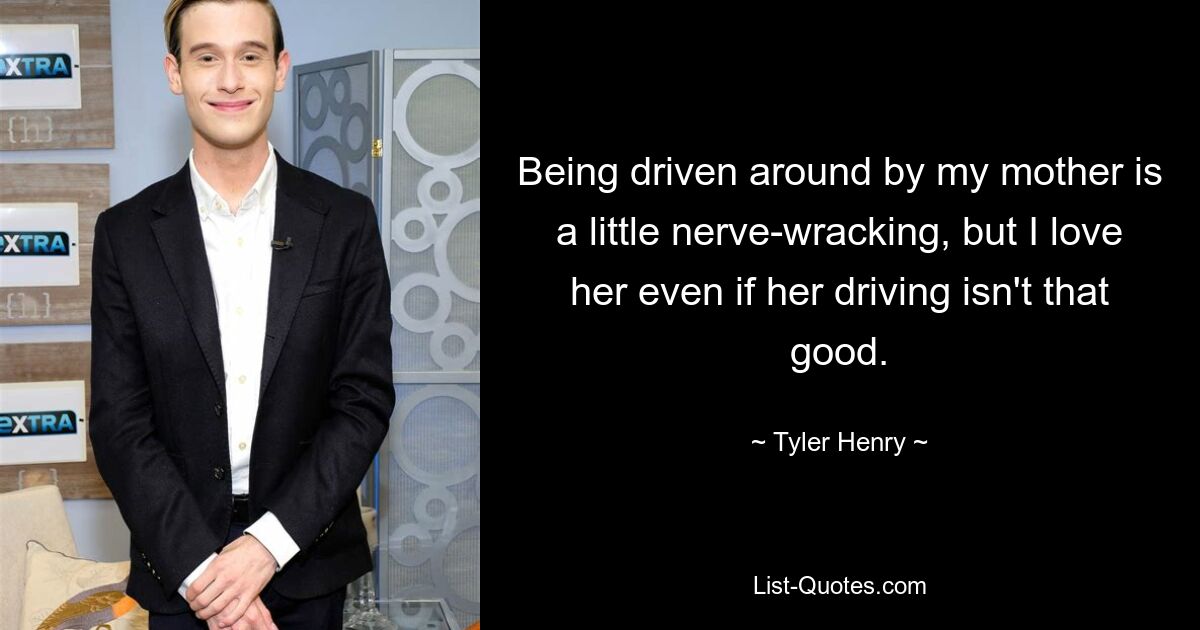 Being driven around by my mother is a little nerve-wracking, but I love her even if her driving isn't that good. — © Tyler Henry