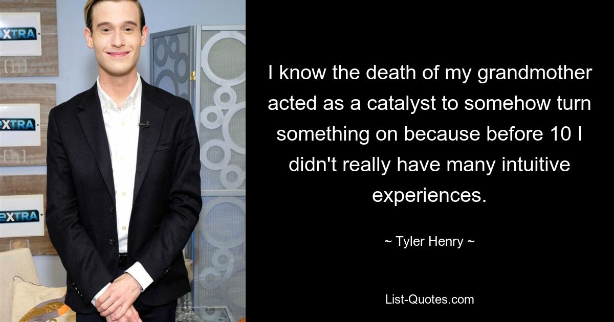 I know the death of my grandmother acted as a catalyst to somehow turn something on because before 10 I didn't really have many intuitive experiences. — © Tyler Henry