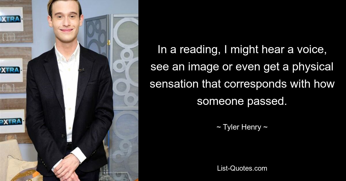 In a reading, I might hear a voice, see an image or even get a physical sensation that corresponds with how someone passed. — © Tyler Henry