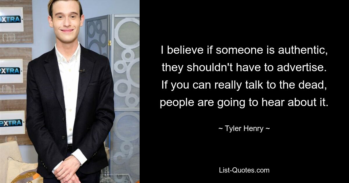 I believe if someone is authentic, they shouldn't have to advertise. If you can really talk to the dead, people are going to hear about it. — © Tyler Henry