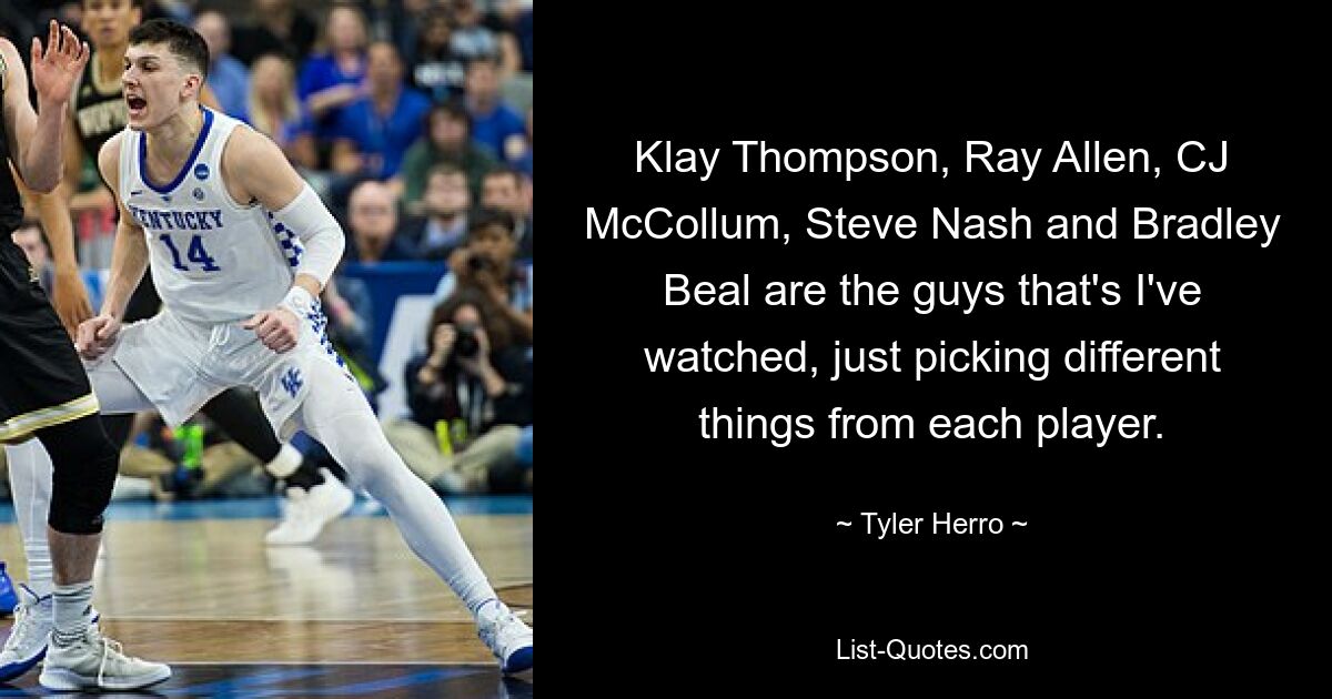 Klay Thompson, Ray Allen, CJ McCollum, Steve Nash and Bradley Beal are the guys that's I've watched, just picking different things from each player. — © Tyler Herro