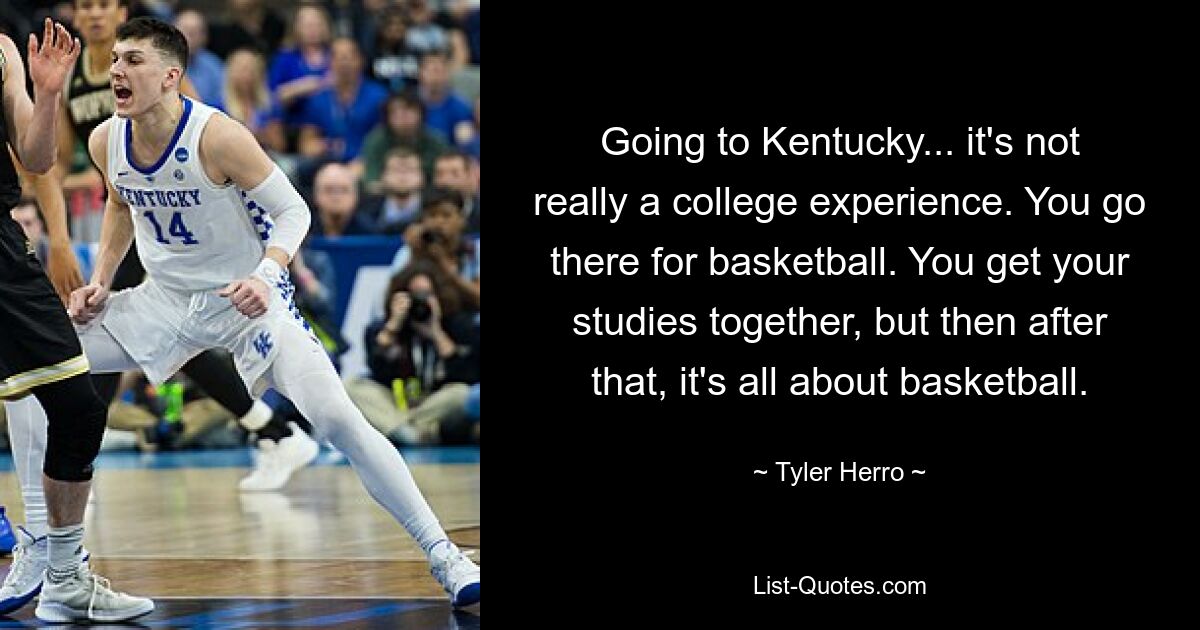 Going to Kentucky... it's not really a college experience. You go there for basketball. You get your studies together, but then after that, it's all about basketball. — © Tyler Herro