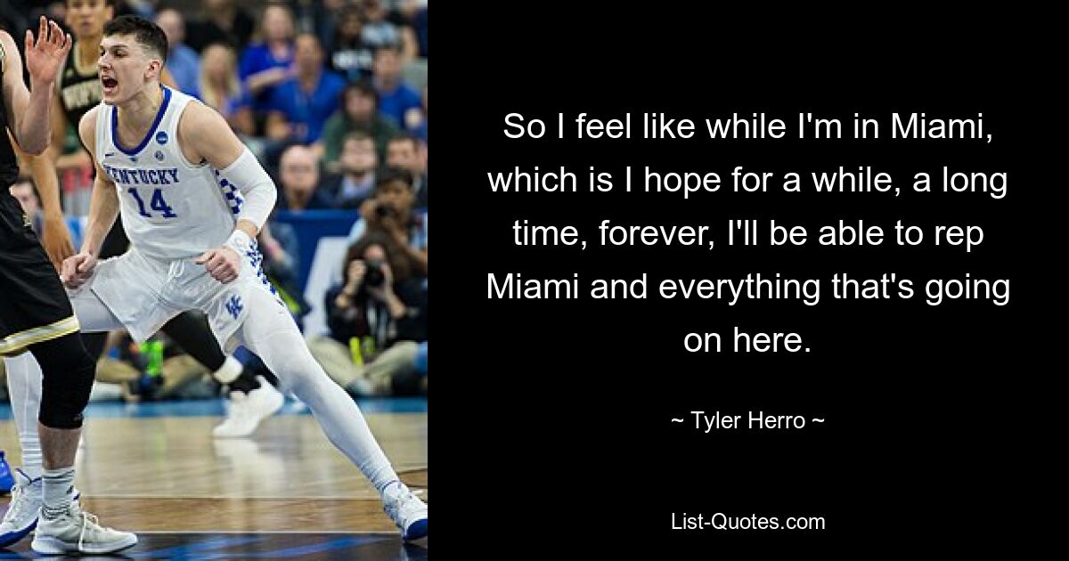 So I feel like while I'm in Miami, which is I hope for a while, a long time, forever, I'll be able to rep Miami and everything that's going on here. — © Tyler Herro