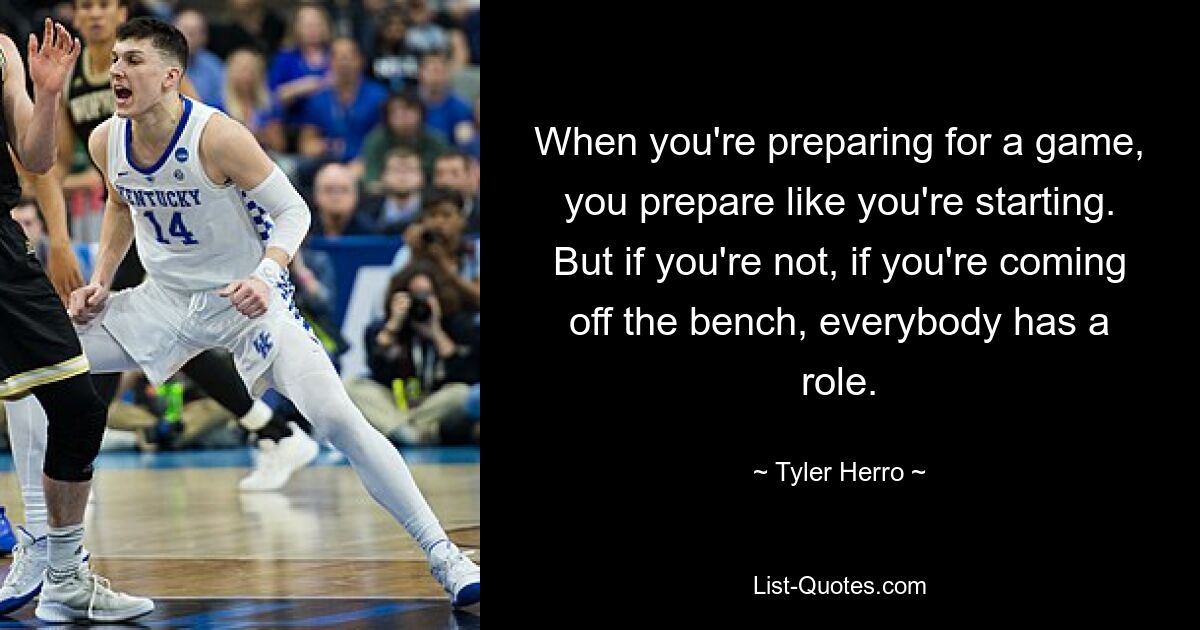 When you're preparing for a game, you prepare like you're starting. But if you're not, if you're coming off the bench, everybody has a role. — © Tyler Herro