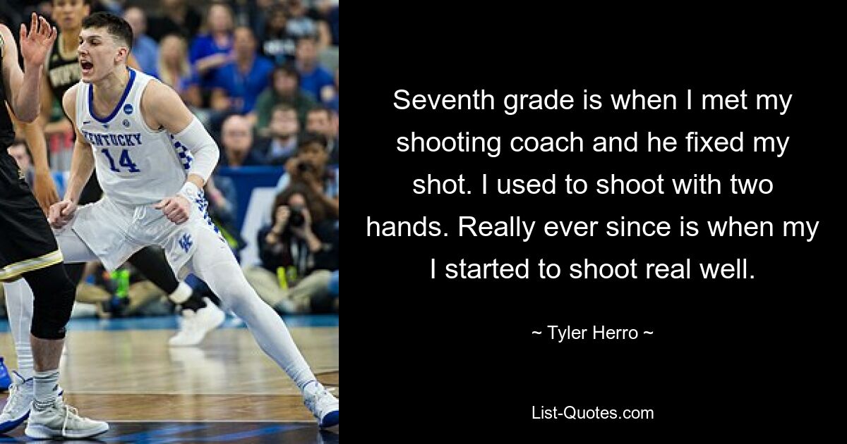 Seventh grade is when I met my shooting coach and he fixed my shot. I used to shoot with two hands. Really ever since is when my I started to shoot real well. — © Tyler Herro