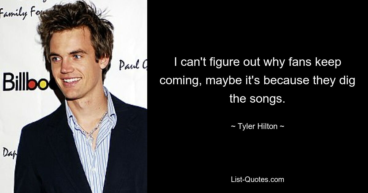 I can't figure out why fans keep coming, maybe it's because they dig the songs. — © Tyler Hilton