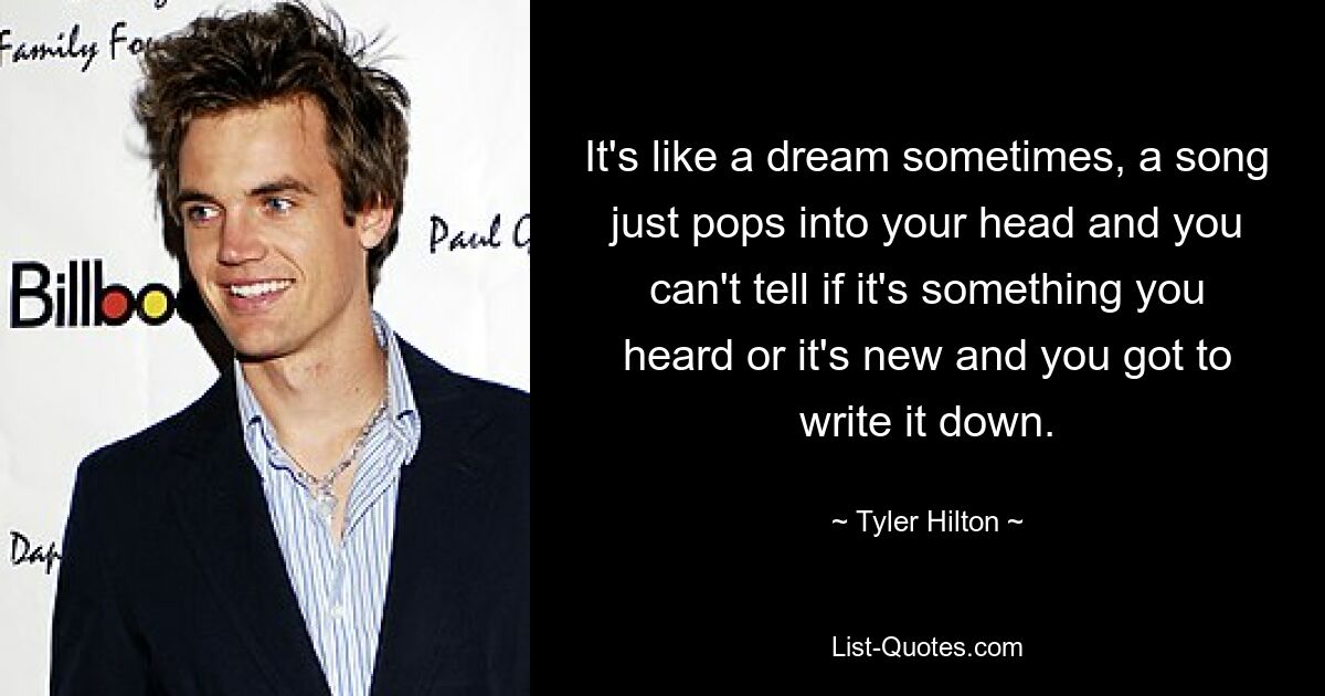 It's like a dream sometimes, a song just pops into your head and you can't tell if it's something you heard or it's new and you got to write it down. — © Tyler Hilton