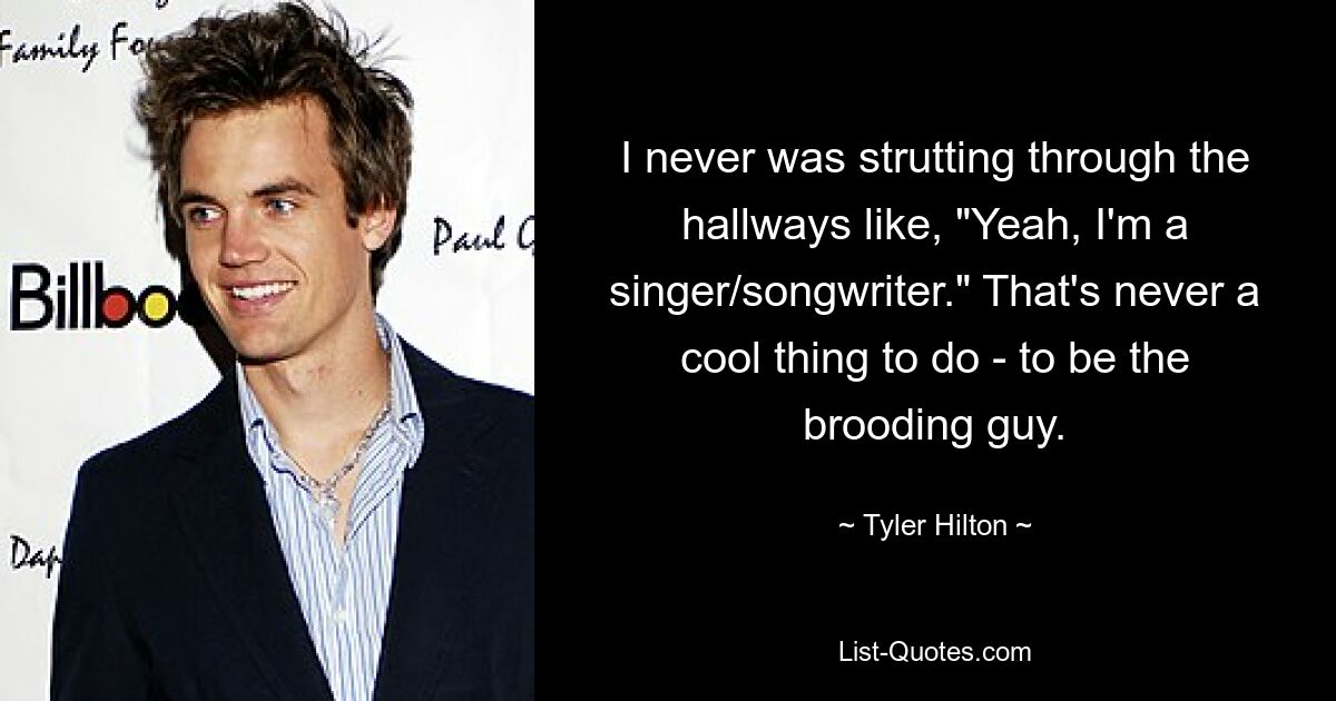 I never was strutting through the hallways like, "Yeah, I'm a singer/songwriter." That's never a cool thing to do - to be the brooding guy. — © Tyler Hilton