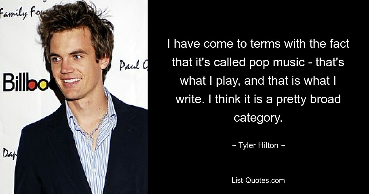 I have come to terms with the fact that it's called pop music - that's what I play, and that is what I write. I think it is a pretty broad category. — © Tyler Hilton