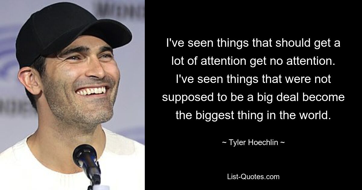 I've seen things that should get a lot of attention get no attention. I've seen things that were not supposed to be a big deal become the biggest thing in the world. — © Tyler Hoechlin