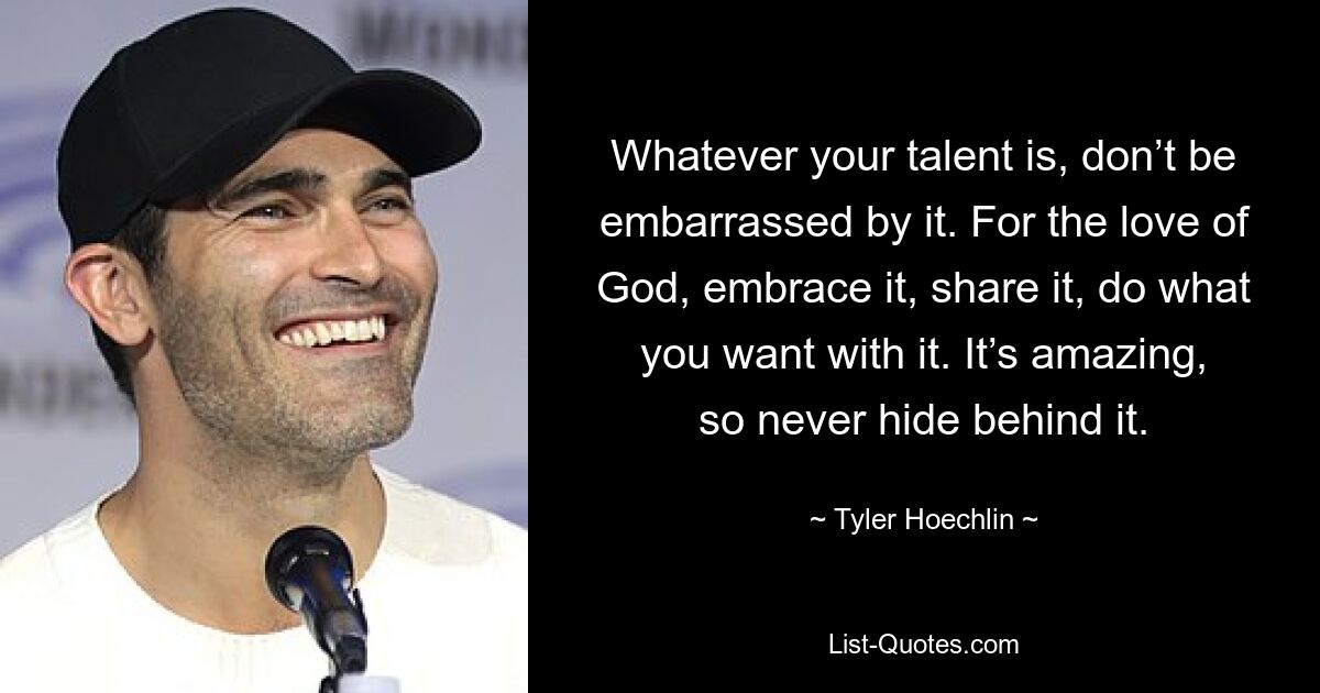 Whatever your talent is, don’t be embarrassed by it. For the love of God, embrace it, share it, do what you want with it. It’s amazing, so never hide behind it. — © Tyler Hoechlin