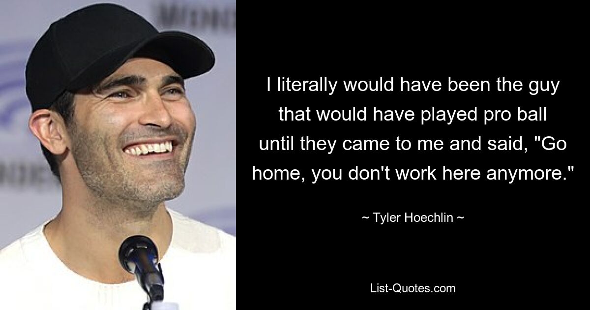 I literally would have been the guy that would have played pro ball until they came to me and said, "Go home, you don't work here anymore." — © Tyler Hoechlin