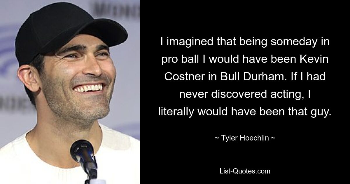 I imagined that being someday in pro ball I would have been Kevin Costner in Bull Durham. If I had never discovered acting, I literally would have been that guy. — © Tyler Hoechlin