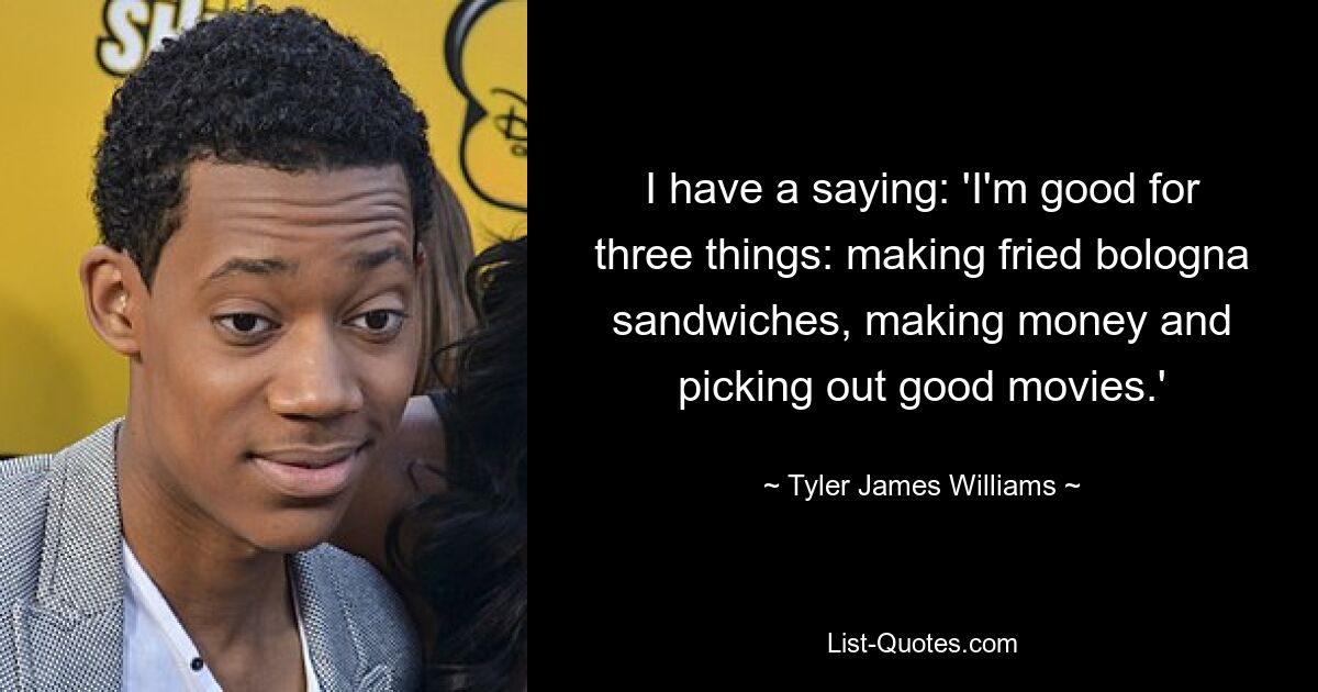 I have a saying: 'I'm good for three things: making fried bologna sandwiches, making money and picking out good movies.' — © Tyler James Williams