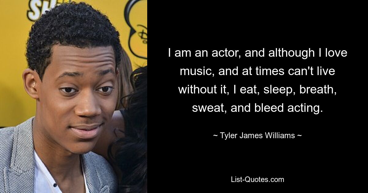 I am an actor, and although I love music, and at times can't live without it, I eat, sleep, breath, sweat, and bleed acting. — © Tyler James Williams