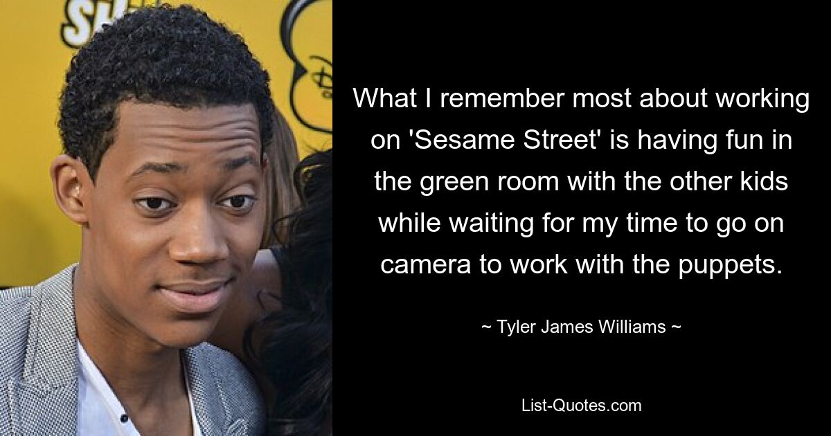 What I remember most about working on 'Sesame Street' is having fun in the green room with the other kids while waiting for my time to go on camera to work with the puppets. — © Tyler James Williams