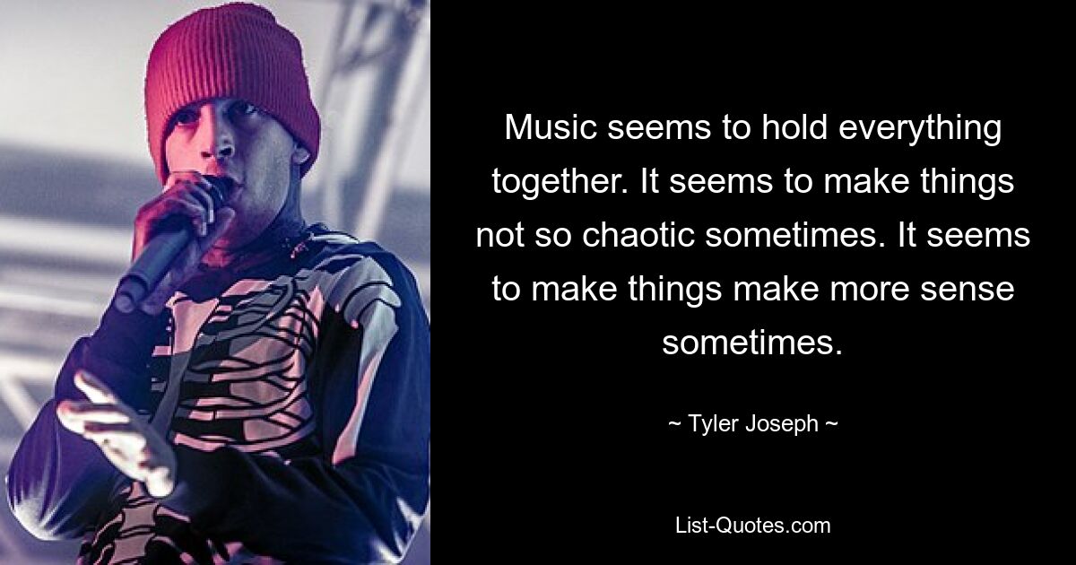 Music seems to hold everything together. It seems to make things not so chaotic sometimes. It seems to make things make more sense sometimes. — © Tyler Joseph