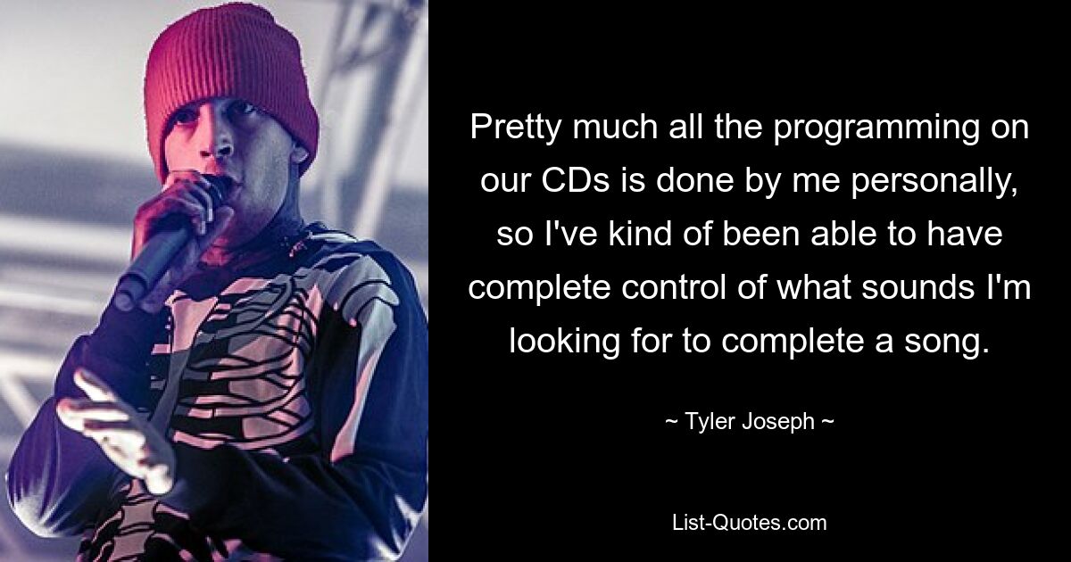 Pretty much all the programming on our CDs is done by me personally, so I've kind of been able to have complete control of what sounds I'm looking for to complete a song. — © Tyler Joseph