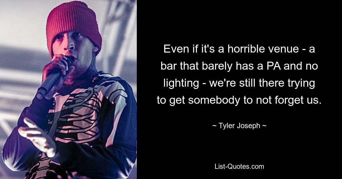 Even if it's a horrible venue - a bar that barely has a PA and no lighting - we're still there trying to get somebody to not forget us. — © Tyler Joseph