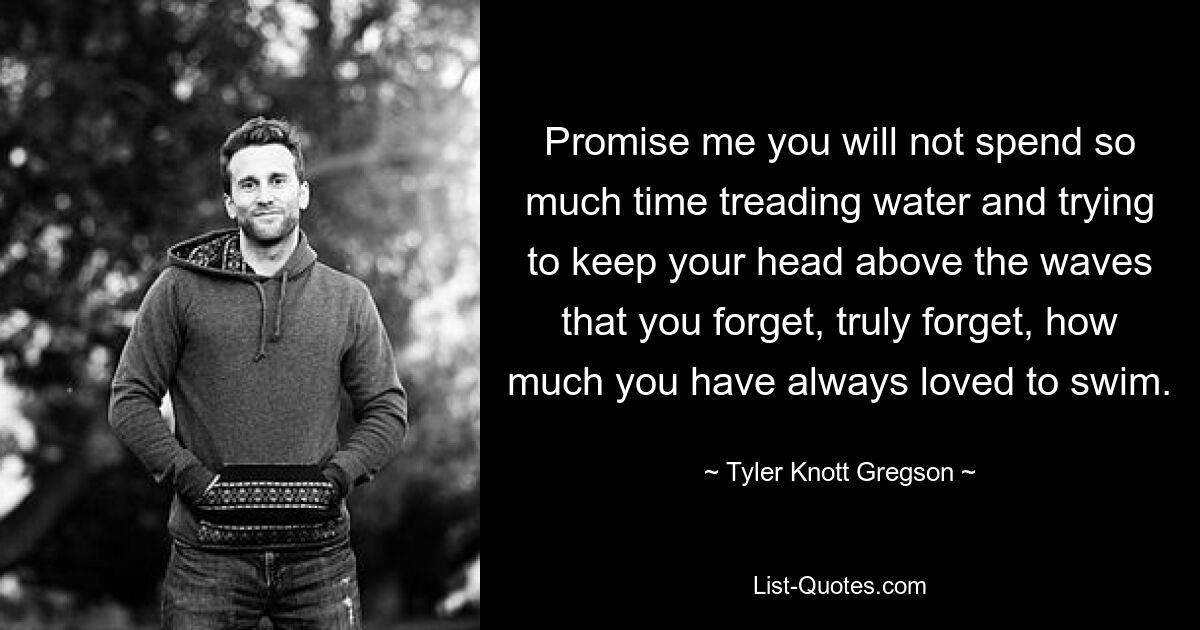 Promise me you will not spend so much time treading water and trying to keep your head above the waves that you forget, truly forget, how much you have always loved to swim. — © Tyler Knott Gregson