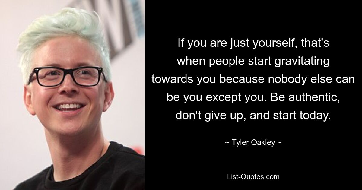 If you are just yourself, that's when people start gravitating towards you because nobody else can be you except you. Be authentic, don't give up, and start today. — © Tyler Oakley