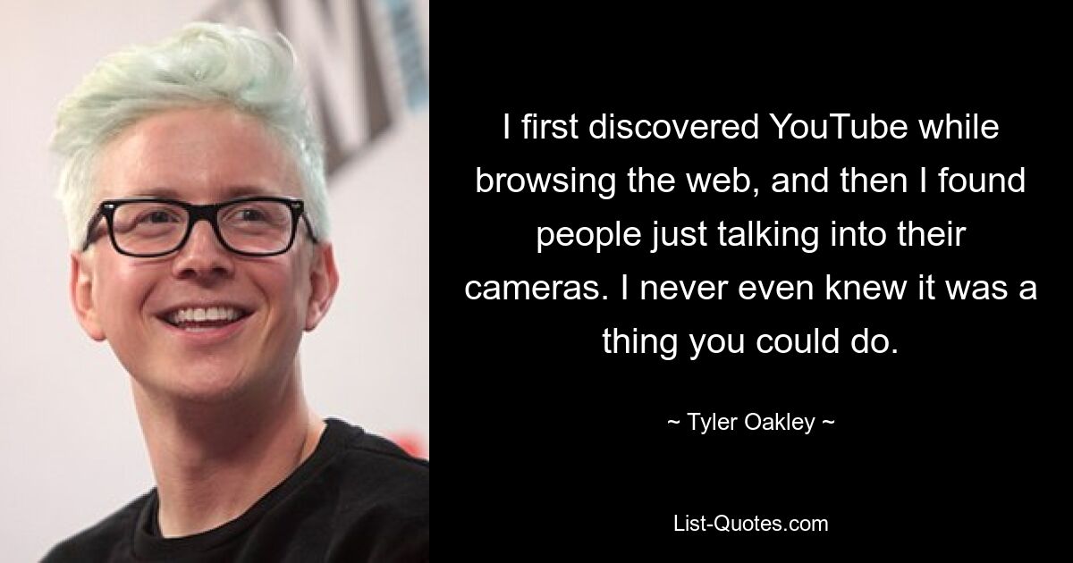 I first discovered YouTube while browsing the web, and then I found people just talking into their cameras. I never even knew it was a thing you could do. — © Tyler Oakley