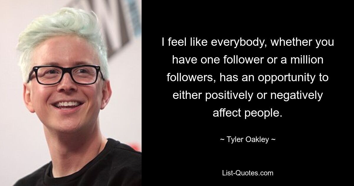 I feel like everybody, whether you have one follower or a million followers, has an opportunity to either positively or negatively affect people. — © Tyler Oakley