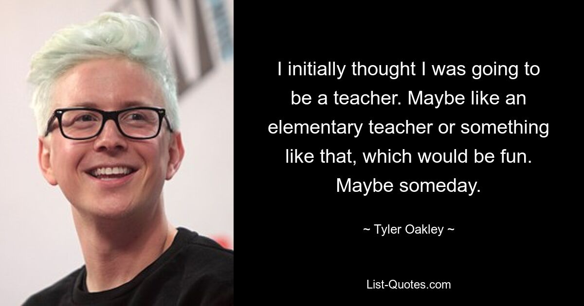 I initially thought I was going to be a teacher. Maybe like an elementary teacher or something like that, which would be fun. Maybe someday. — © Tyler Oakley