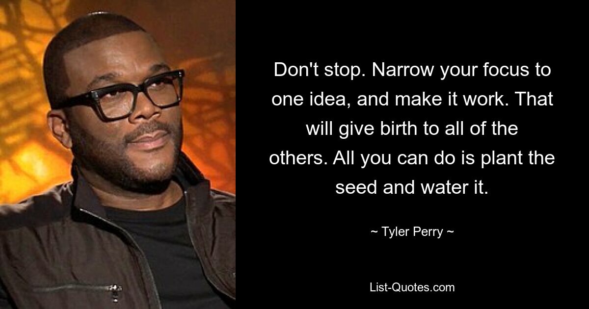 Don't stop. Narrow your focus to one idea, and make it work. That will give birth to all of the others. All you can do is plant the seed and water it. — © Tyler Perry