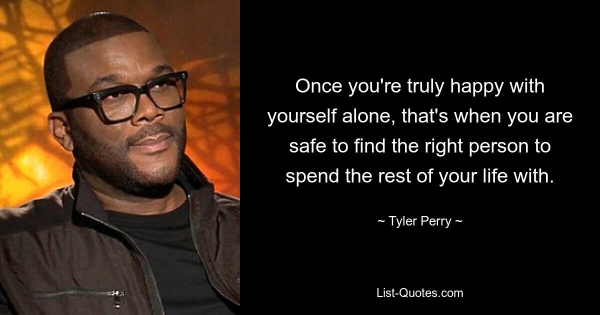 Once you're truly happy with yourself alone, that's when you are safe to find the right person to spend the rest of your life with. — © Tyler Perry