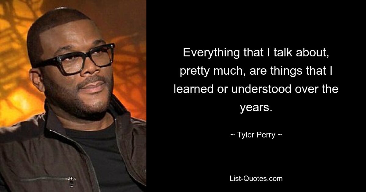 Everything that I talk about, pretty much, are things that I learned or understood over the years. — © Tyler Perry