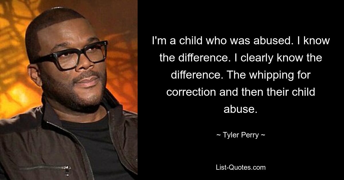 I'm a child who was abused. I know the difference. I clearly know the difference. The whipping for correction and then their child abuse. — © Tyler Perry